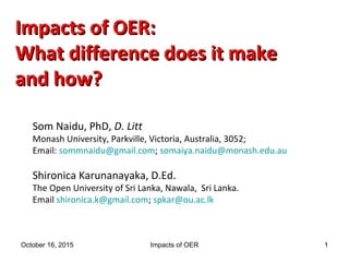 Impacts of OER:Impacts of OER:
What difference does it makeWhat difference does it make
and how?and how?
Som Naidu, PhD, D. Litt
Monash University, Parkville, Victoria, Australia, 3052;
Email: sommnaidu@gmail.com; somaiya.naidu@monash.edu.au
Shironica Karunanayaka, D.Ed.
The Open University of Sri Lanka, Nawala, Sri Lanka.
Email shironica.k@gmail.com; spkar@ou.ac.lk
October 16, 2015 Impacts of OER 1
 