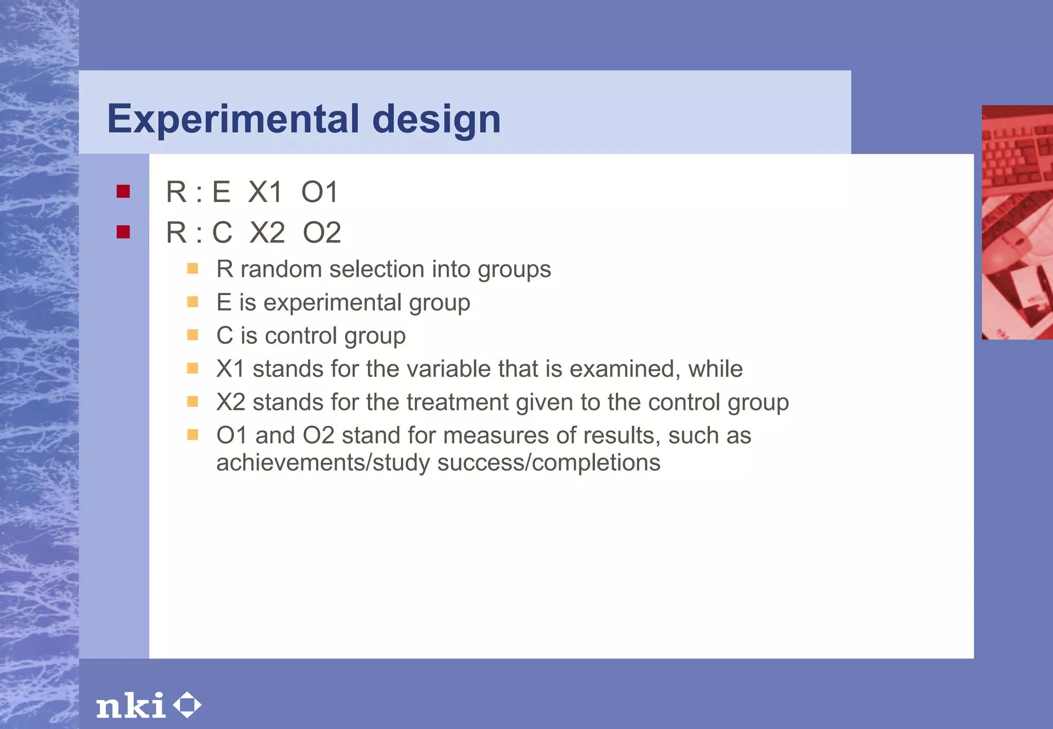 Experimental design R : E  X1  O1 R : C  X2  O2 R random selection into groups E is experimental group C is control group X1 stands for the variable that is examined, while X2 stands for the treatment given to the control group O1 and O2 stand for measures of results, such as achievements/study success/completions 
