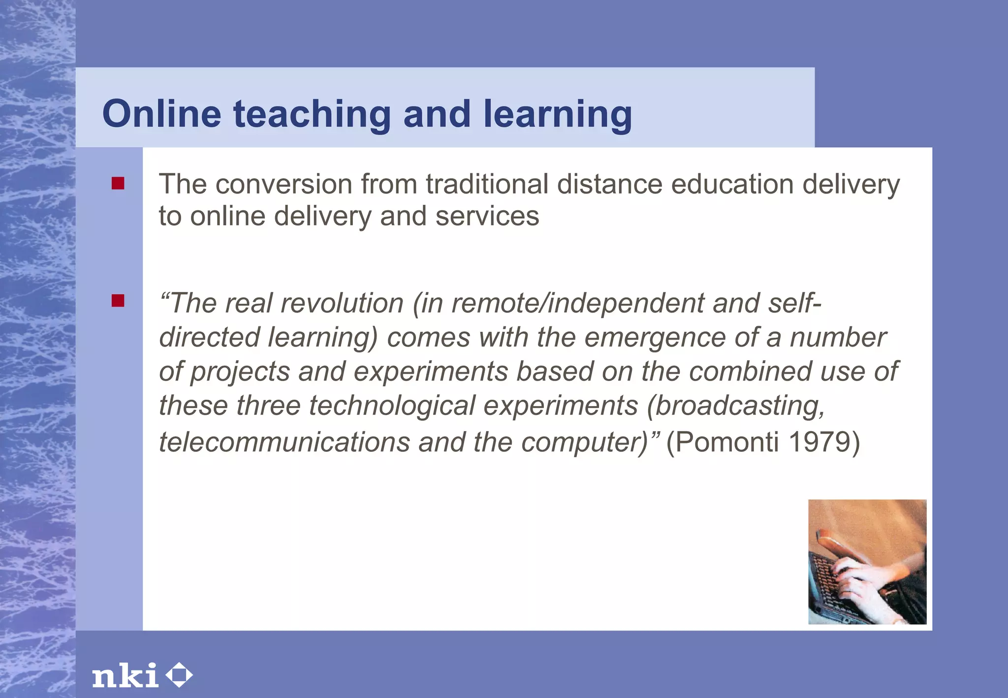 Online teaching and learning The conversion from traditional distance education delivery to online delivery and services  “ The real revolution (in remote/independent and self-directed learning) comes with the emergence of a number of projects and experiments based on the combined use of these three technological experiments (broadcasting, telecommunications and the computer)”  (Pomonti 1979)   