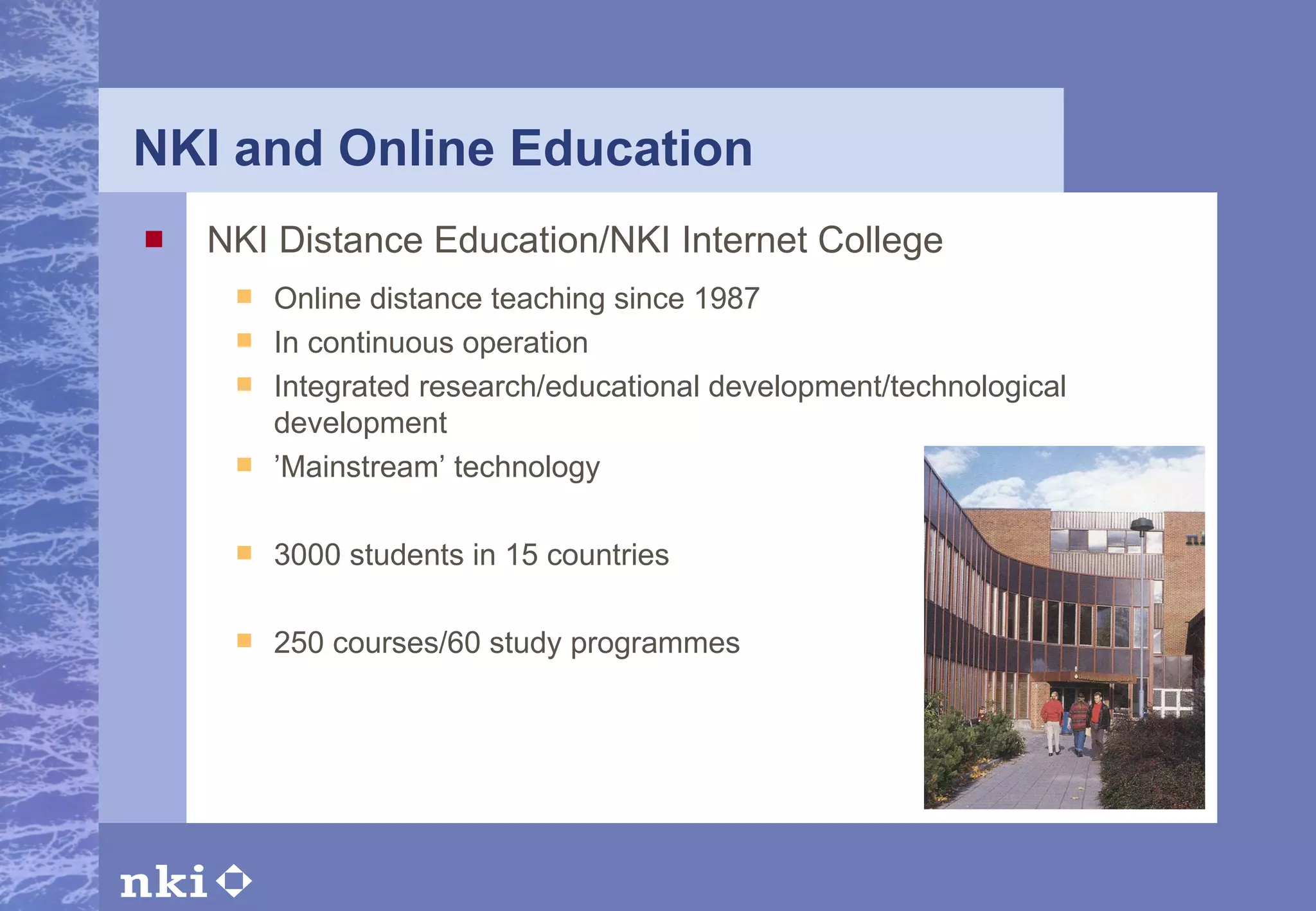 NKI and Online Education NKI Distance Education/NKI Internet College Online distance teaching since 1987 In continuous operation Integrated research/educational development/technological development ’ Mainstream’ technology 3000 students in 15 countries   250 courses/ 6 0 study programmes     