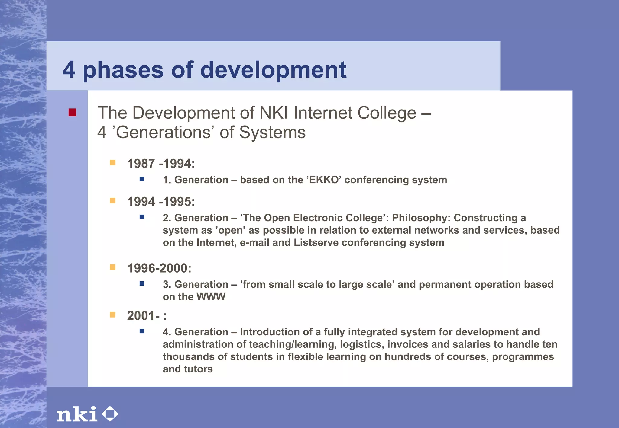 4 phases of development The Development of NKI Internet College –  4 ’Generations’ of Systems 1987 -1994: 1. Generation – based on the ’EKKO’ conferencing system 1994 -1995: 2. Generation – ’The Open Electronic College’: Philosophy: Constructing a system as ’open’ as possible in relation to external networks and services, based on the Internet, e-mail and Listserve conferencing system 1996-2000: 3. Generation – ’from small scale to large scale’ and permanent operation based on the WWW 2001- : 4. Generation – Introduction of a fully integrated system for development and administration of teaching/learning, logistics, invoices and salaries to handle ten thousands of students in flexible learning on hundreds of courses, programmes and tutors   
