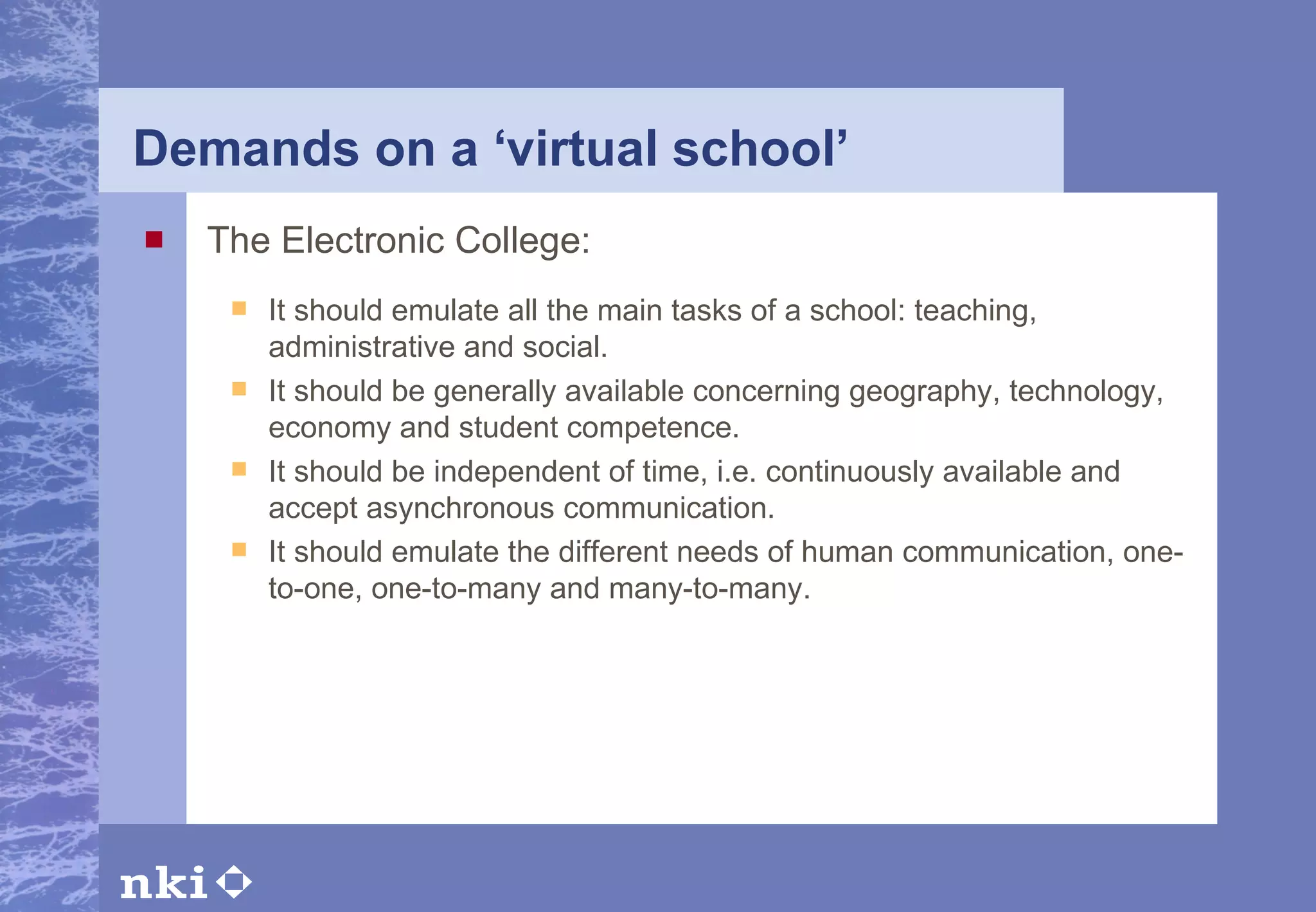 Demands on a ‘virtual school’   The Electronic College: It should emulate all the main tasks of a school: teaching, administrative and social. It should be generally available concerning geography, technology, economy and student competence. It should be independent of time, i.e. continuously available and accept asynchronous communication.  It should emulate the different needs of human communication, one-to-one, one-to-many and many-to-many.   