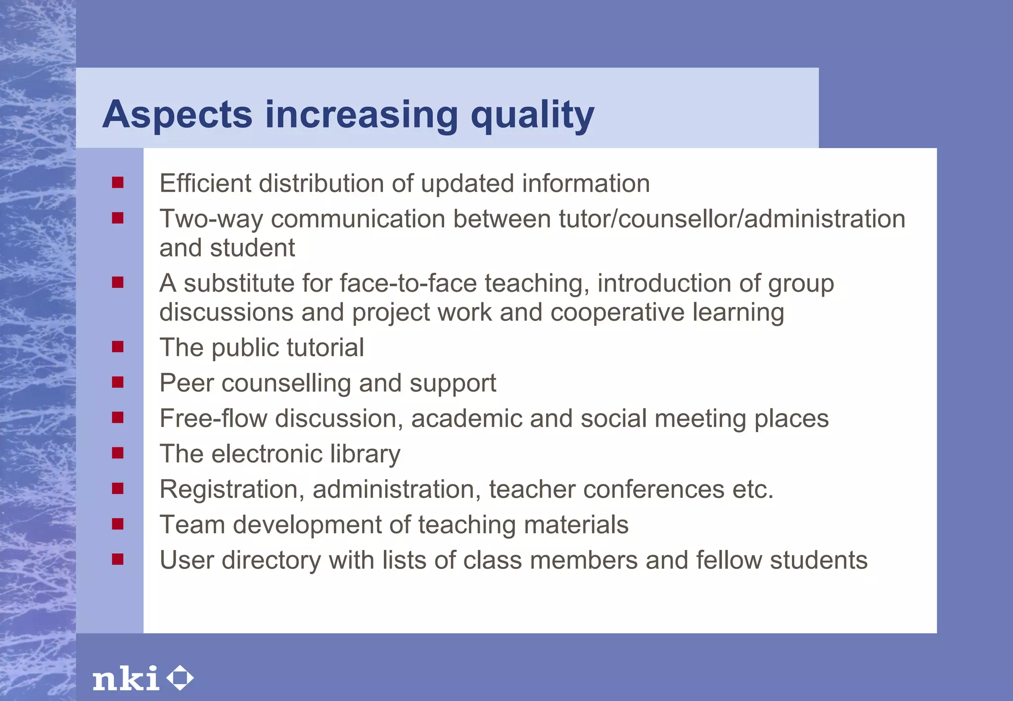 Aspects increasing quality Efficient distribution of updated information Two-way communication between tutor/counsellor/administration and student A substitute for face-to-face teaching, introduction of group discussions and project work and cooperative learning The public tutorial Peer counselling and support Free-flow discussion, academic and social meeting places The electronic library Registration, administration, teacher conferences etc. Team development of teaching materials User directory with lists of class members and fellow students 