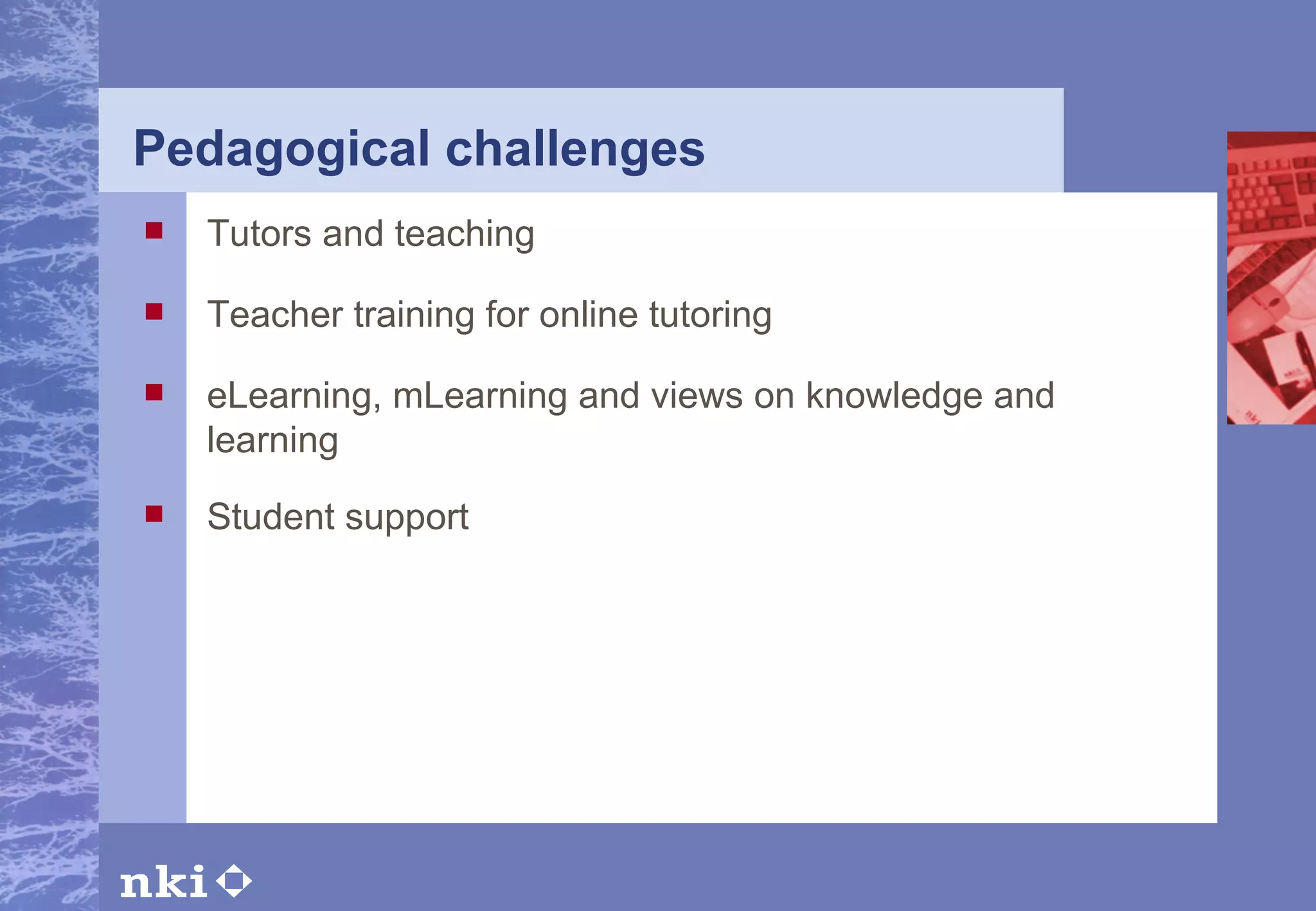 Pedagogical challenges Tutors and teaching Teacher training for online tutoring eLearning, mLearning and views on knowledge and learning Student support 