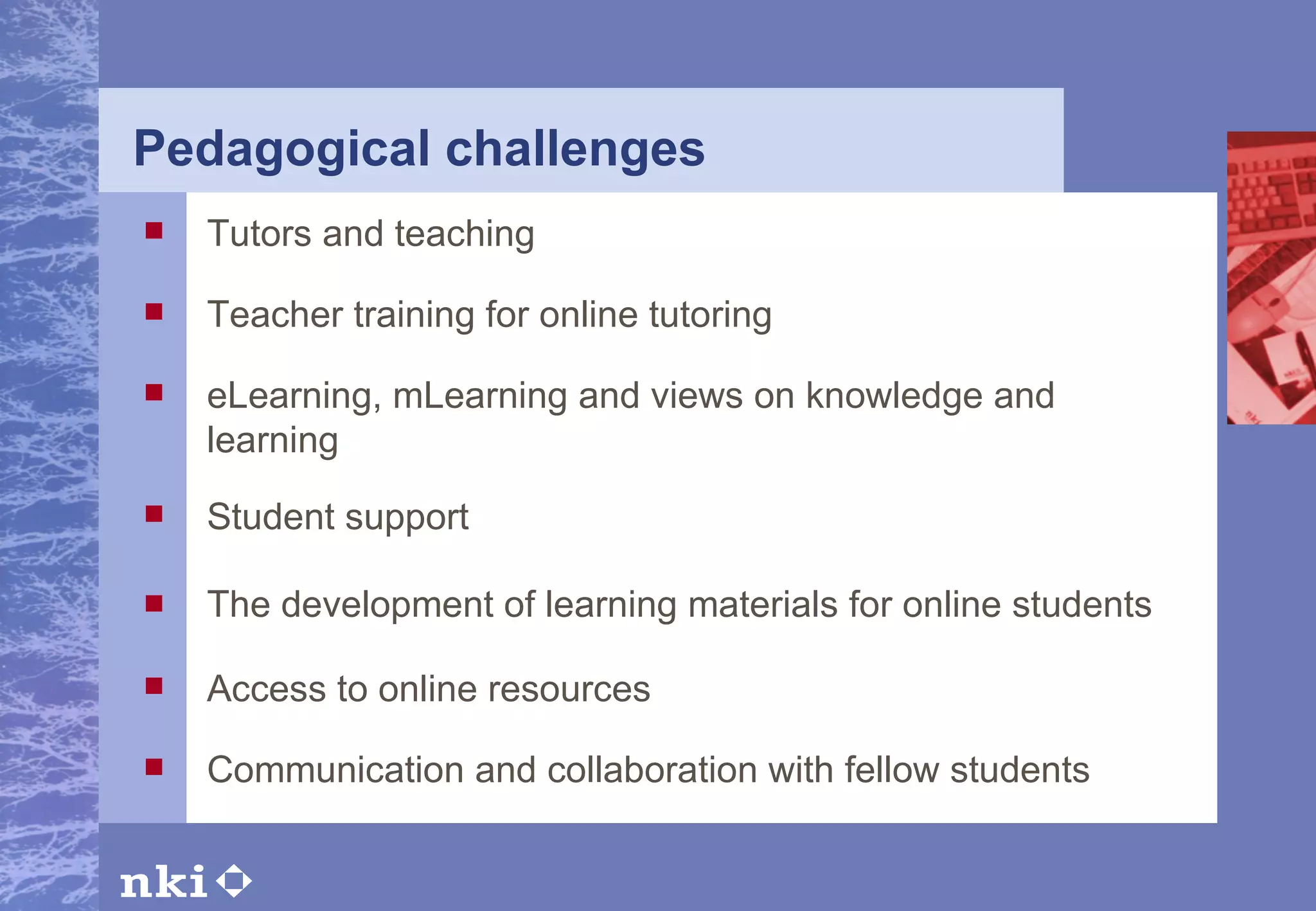 Pedagogical challenges The development of learning materials for online students Tutors and teaching Teacher training for online tutoring eLearning, mLearning and views on knowledge and learning Student support Access to online resources Communication and collaboration with fellow students 