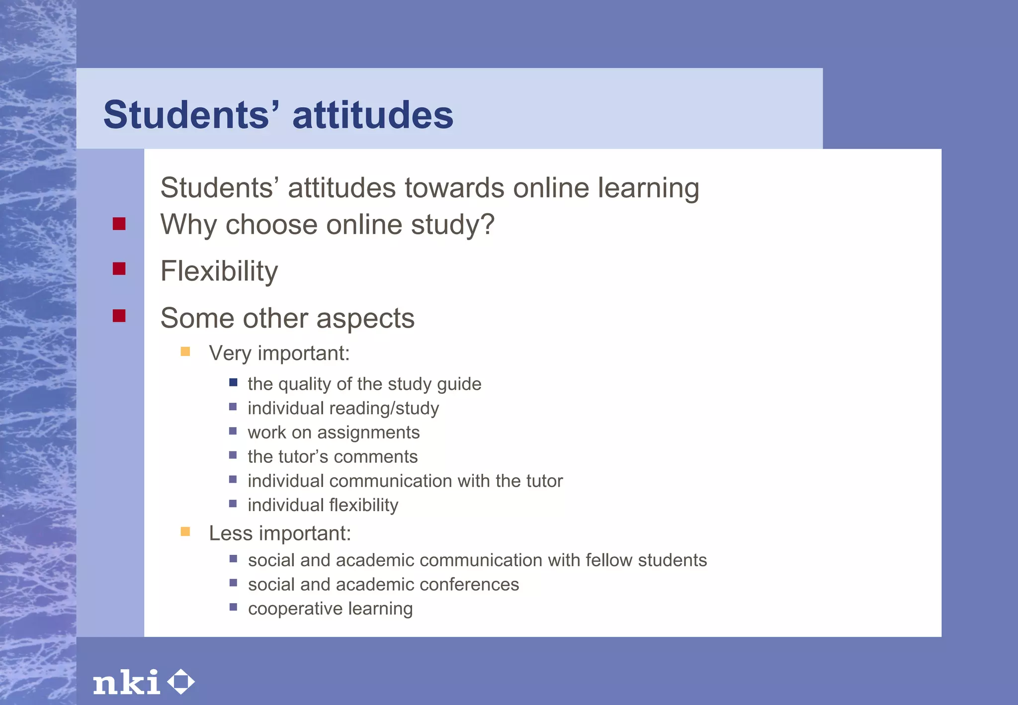 Students’ attitudes Students’ attitudes towards online learning Why choose online study? Flexibility Some other aspects Very important: Less important: the quality of the study guide individual reading/study work on assignments the tutor’s comments individual communication with the tutor individual flexibility social and academic communication with fellow students social and academic conferences cooperative learning   