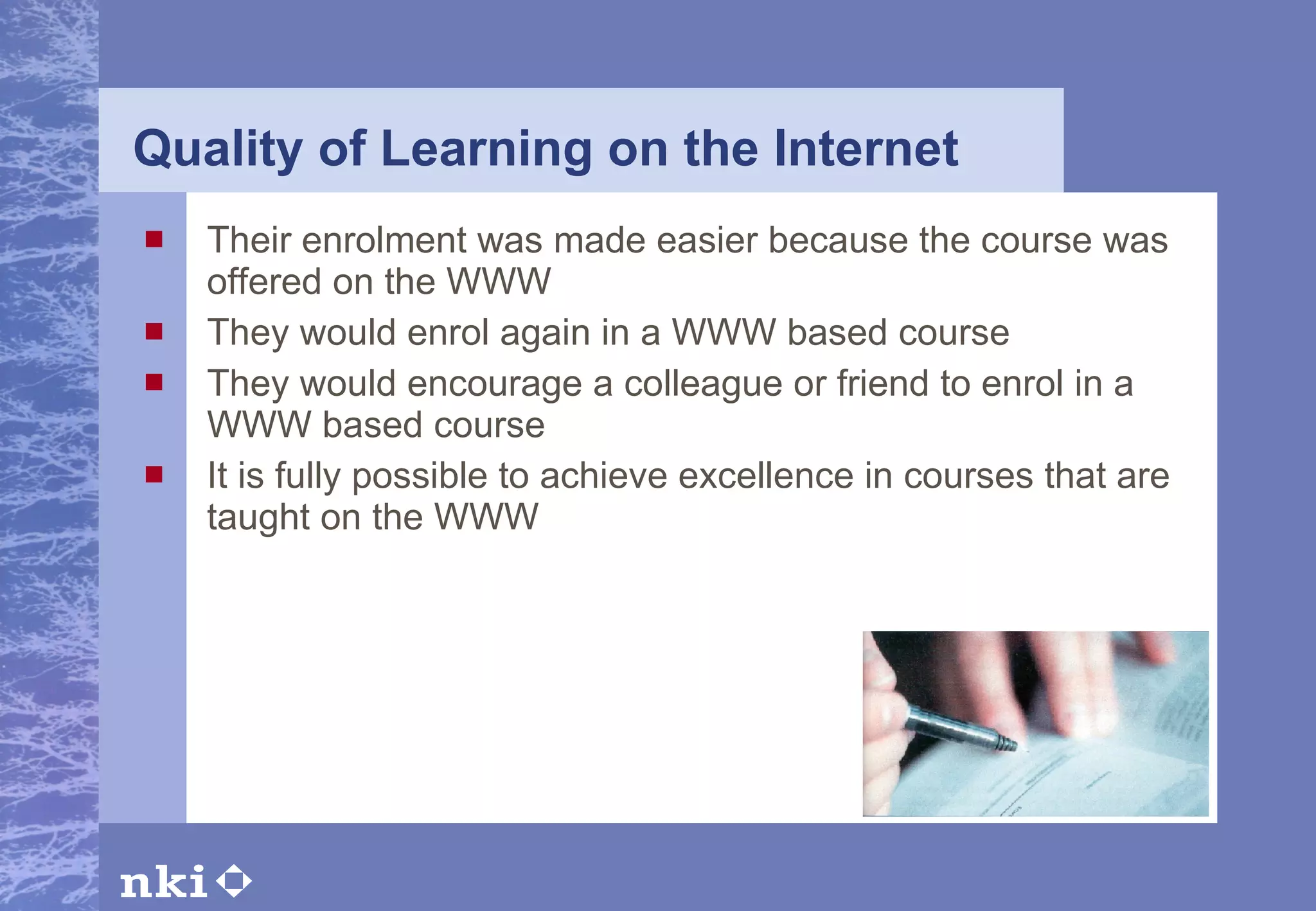 Quality of Learning on the Internet Their enrolment was made easier because the course was offered on the WWW  They would enrol again in a WWW based course  They would encourage a colleague or friend to enrol in a WWW based course  It is fully possible to achieve excellence in courses that are taught on the WWW  