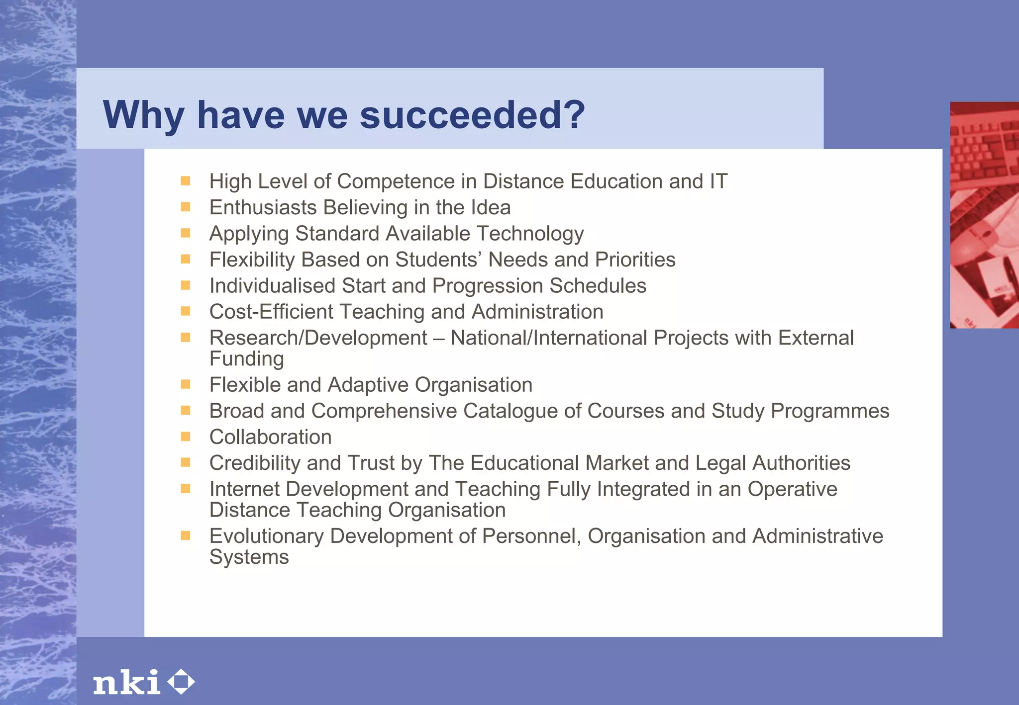 Why have we succeeded? High Level of Competence in Distance Education and IT Enthusiasts Believing in the Idea Applying Standard Available Technology Flexibility Based on Students’ Needs and Priorities Individualised Start and Progression Schedules Cost-Efficient Teaching and Administration Research/Development – National/International Projects with External Funding Flexible and Adaptive Organisation Broad and Comprehensive Catalogue of Courses and Study Programmes Collaboration Credibility and Trust by The Educational Market and Legal Authorities Internet Development and Teaching Fully Integrated in an Operative Distance Teaching Organisation Evolutionary Development of Personnel, Organisation and Administrative Systems 