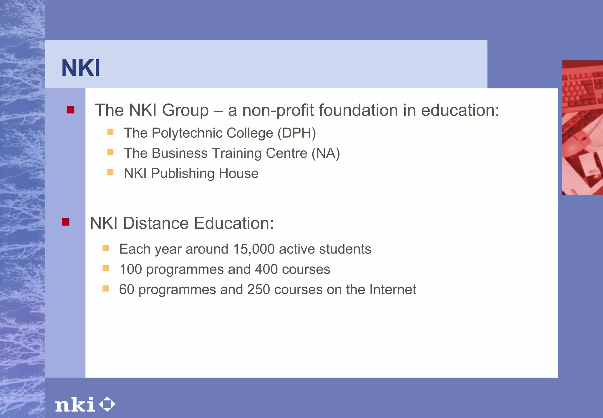 NKI The NKI Group – a non-profit foundation in education: NKI Distance Education: Each year around 15,000 active students 100 programmes and 400 courses 60 programmes and 250 courses on the Internet The Polytechnic College (DPH) The Business Training Centre (NA) NKI Publishing House 