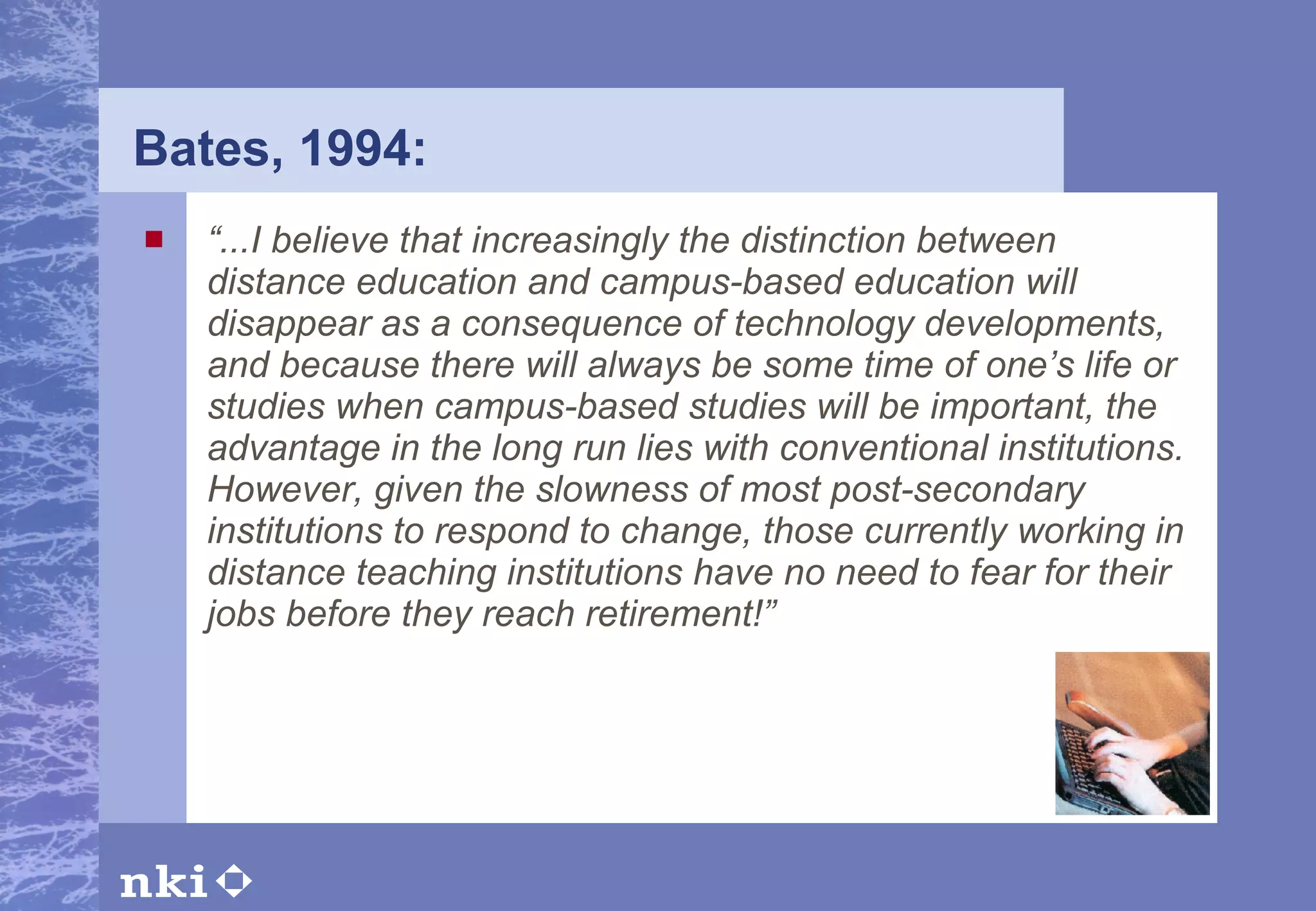 Bates, 1994: “ ...I believe that increasingly the distinction between distance education and campus-based education will disappear as a consequence of technology developments, and because there will always be some time of one’s life or studies when campus-based studies will be important, the advantage in the long run lies with conventional institutions. However, given the slowness of most post-secondary institutions to respond to change, those currently working in distance teaching institutions have no need to fear for their jobs before they reach retirement!” 