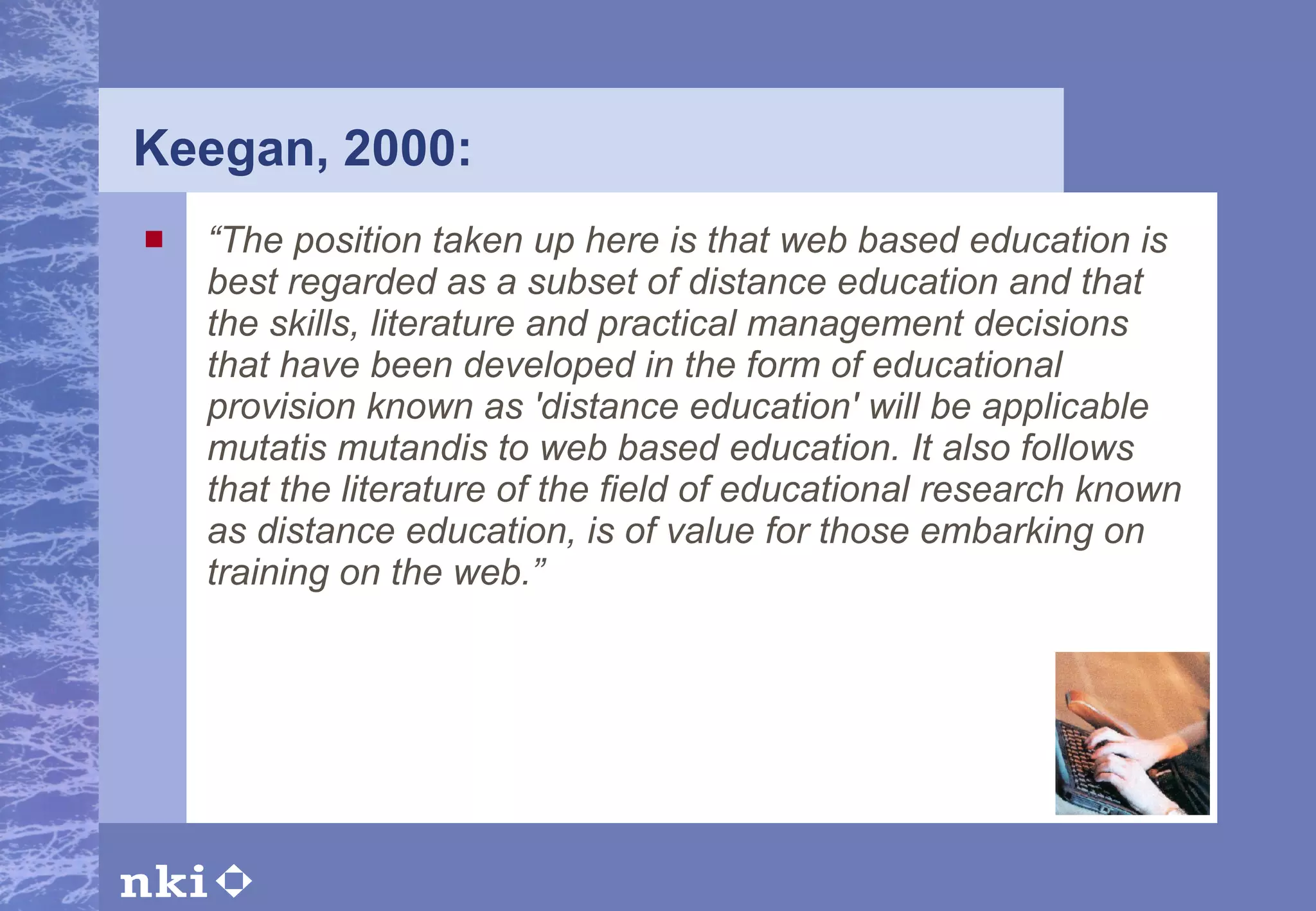 Keegan, 2000: “ The position taken up here is that web based education is best regarded as a subset of distance education and that the skills, literature and practical management decisions that have been developed in the form of educational provision known as 'distance education' will be applicable mutatis mutandis to web based education. It also follows that the literature of the field of educational research known as distance education, is of value for those embarking on training on the web.” 