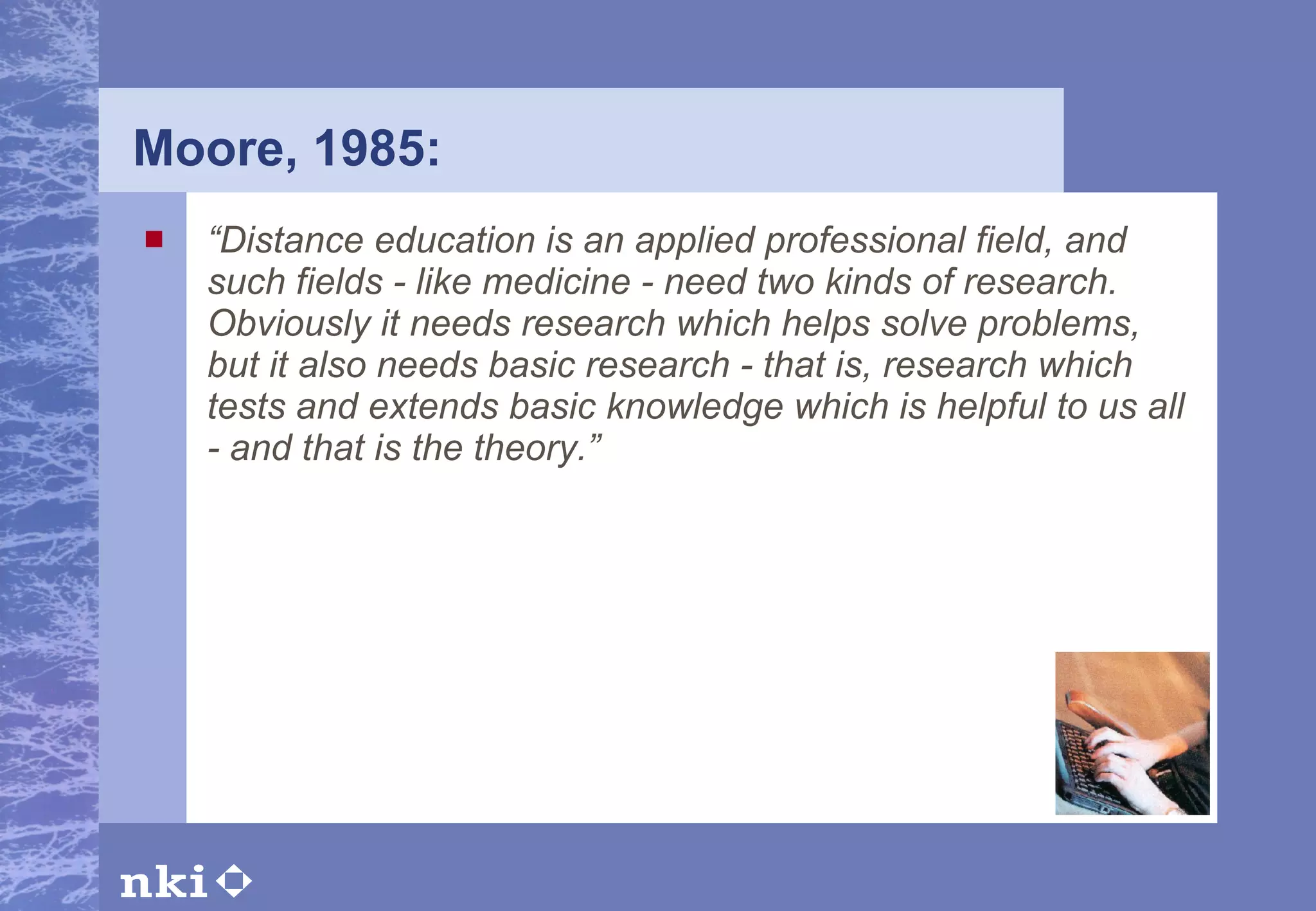 Moore, 1985: “ Distance education is an applied professional field, and such fields - like medicine - need two kinds of research. Obviously it needs research which helps solve problems, but it also needs basic research - that is, research which tests and extends basic knowledge which is helpful to us all - and that is the theory.” 