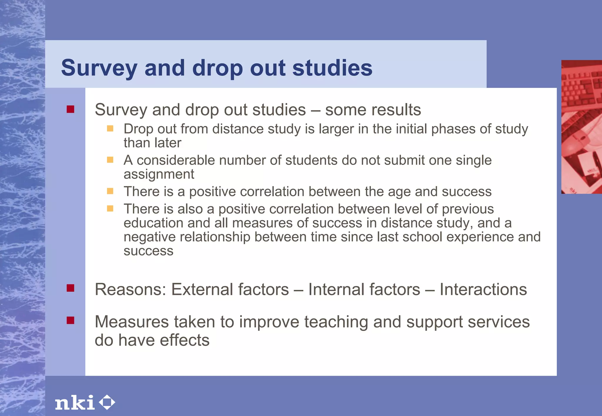 Survey and drop out studies Survey and drop out studies – some results Drop out from distance study is larger in the initial phases of study than later  A considerable number of students do not submit one single assignment There is a positive correlation between the age and success  There is also a positive correlation between level of previous education and all measures of success in distance study, and a negative relationship between time since last school experience and success Reasons: External factors – Internal factors – Interactions Measures taken to improve teaching and support services do have effects 
