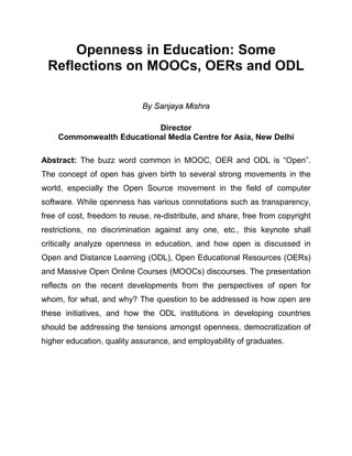 Openness in Education: Some
 Reflections on MOOCs, OERs and ODL

                            By Sanjaya Mishra

                          Director
    Commonwealth Educational Media Centre for Asia, New Delhi

Abstract: The buzz word common in MOOC, OER and ODL is “Open”.
The concept of open has given birth to several strong movements in the
world, especially the Open Source movement in the field of computer
software. While openness has various connotations such as transparency,
free of cost, freedom to reuse, re-distribute, and share, free from copyright
restrictions, no discrimination against any one, etc., this keynote shall
critically analyze openness in education, and how open is discussed in
Open and Distance Learning (ODL), Open Educational Resources (OERs)
and Massive Open Online Courses (MOOCs) discourses. The presentation
reflects on the recent developments from the perspectives of open for
whom, for what, and why? The question to be addressed is how open are
these initiatives, and how the ODL institutions in developing countries
should be addressing the tensions amongst openness, democratization of
higher education, quality assurance, and employability of graduates.
 