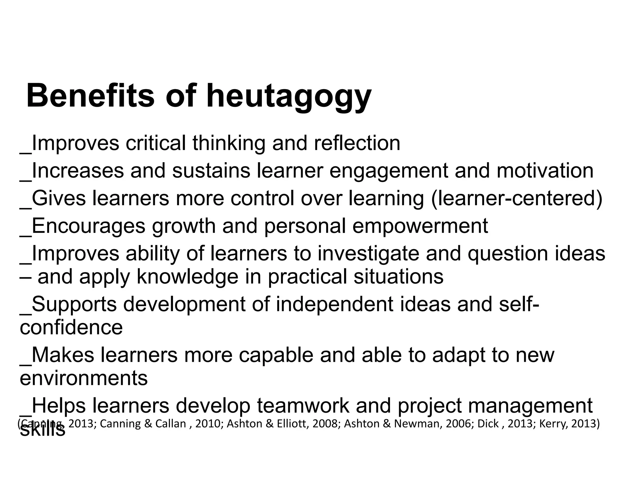 Benefits of heutagogy
_Improves critical thinking and reflection
_Increases and sustains learner engagement and motivation
_Gives learners more control over learning (learner-centered)
_Encourages growth and personal empowerment
_Improves ability of learners to investigate and question ideas
– and apply knowledge in practical situations
_Supports development of independent ideas and self-
confidence
_Makes learners more capable and able to adapt to new
environments
_Helps learners develop teamwork and project management
skills(Canning, 2013; Canning & Callan , 2010; Ashton & Elliott, 2008; Ashton & Newman, 2006; Dick , 2013; Kerry, 2013)
 