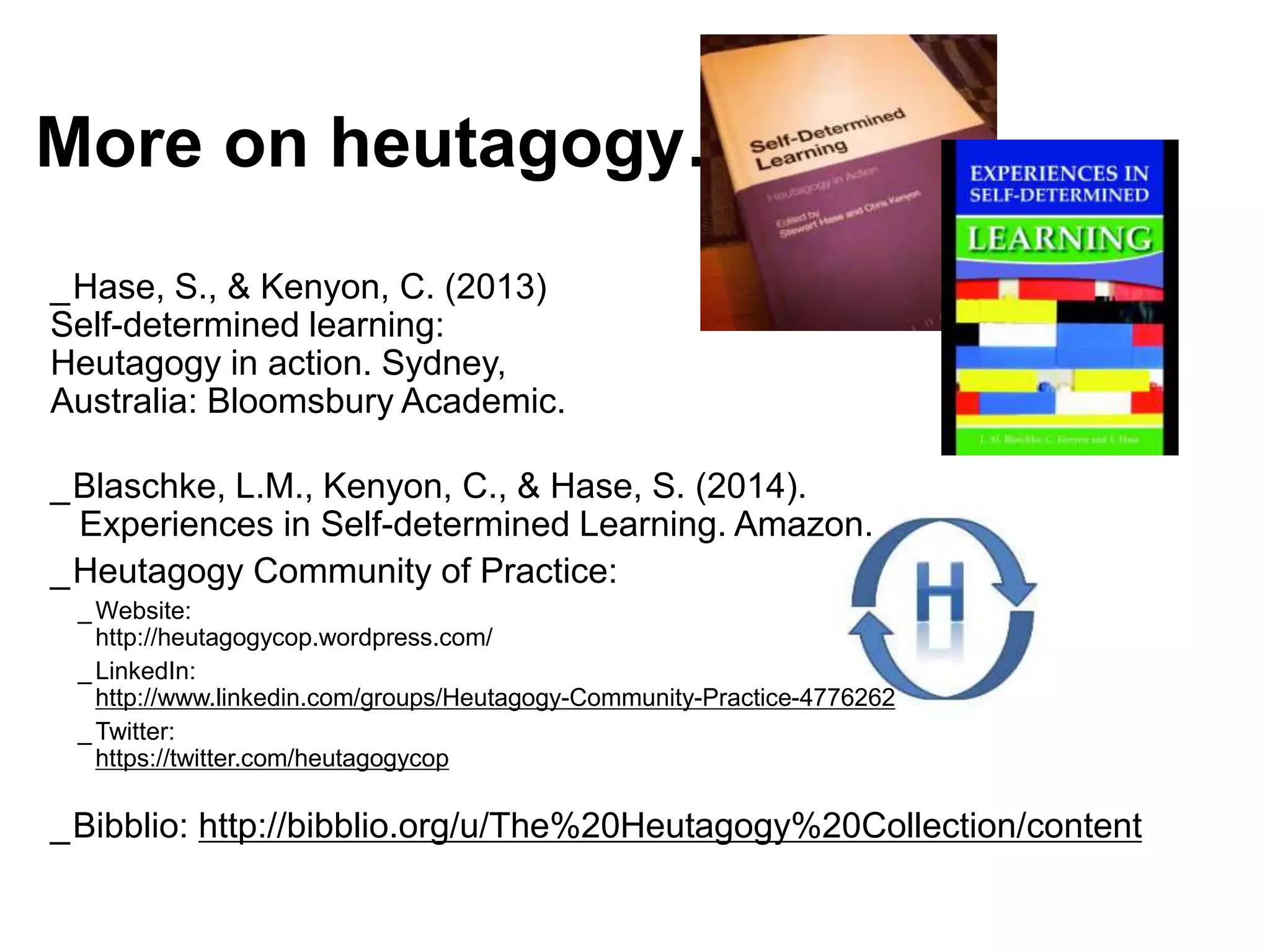 More on heutagogy…
_Hase, S., & Kenyon, C. (2013)
Self-determined learning:
Heutagogy in action. Sydney,
Australia: Bloomsbury Academic.
_Blaschke, L.M., Kenyon, C., & Hase, S. (2014).
Experiences in Self-determined Learning. Amazon.
_Heutagogy Community of Practice:
_ Website:
http://heutagogycop.wordpress.com/
_ LinkedIn:
http://www.linkedin.com/groups/Heutagogy-Community-Practice-4776262
_ Twitter:
https://twitter.com/heutagogycop
_Bibblio: http://bibblio.org/u/The%20Heutagogy%20Collection/content
 