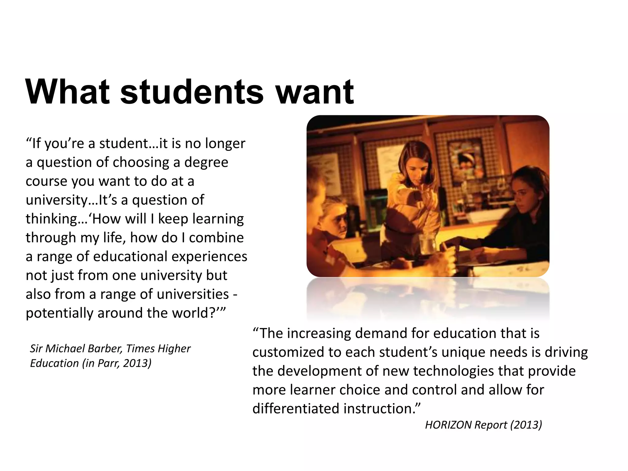 What students want
“If you’re a student…it is no longer
a question of choosing a degree
course you want to do at a
university…It’s a question of
thinking…‘How will I keep learning
through my life, how do I combine
a range of educational experiences
not just from one university but
also from a range of universities -
potentially around the world?’”
Sir Michael Barber, Times Higher
Education (in Parr, 2013)
“The increasing demand for education that is
customized to each student’s unique needs is driving
the development of new technologies that provide
more learner choice and control and allow for
differentiated instruction.”
HORIZON Report (2013)
 