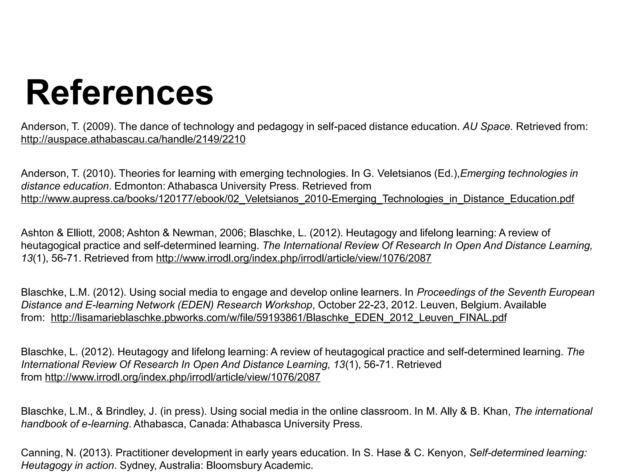 References
Anderson, T. (2009). The dance of technology and pedagogy in self-paced distance education. AU Space. Retrieved from:
http://auspace.athabascau.ca/handle/2149/2210
Anderson, T. (2010). Theories for learning with emerging technologies. In G. Veletsianos (Ed.),Emerging technologies in
distance education. Edmonton: Athabasca University Press. Retrieved from
http://www.aupress.ca/books/120177/ebook/02_Veletsianos_2010-Emerging_Technologies_in_Distance_Education.pdf
Ashton & Elliott, 2008; Ashton & Newman, 2006; Blaschke, L. (2012). Heutagogy and lifelong learning: A review of
heutagogical practice and self-determined learning. The International Review Of Research In Open And Distance Learning,
13(1), 56-71. Retrieved from http://www.irrodl.org/index.php/irrodl/article/view/1076/2087
Blaschke, L.M. (2012). Using social media to engage and develop online learners. In Proceedings of the Seventh European
Distance and E-learning Network (EDEN) Research Workshop, October 22-23, 2012. Leuven, Belgium. Available
from: http://lisamarieblaschke.pbworks.com/w/file/59193861/Blaschke_EDEN_2012_Leuven_FINAL.pdf
Blaschke, L. (2012). Heutagogy and lifelong learning: A review of heutagogical practice and self-determined learning. The
International Review Of Research In Open And Distance Learning, 13(1), 56-71. Retrieved
from http://www.irrodl.org/index.php/irrodl/article/view/1076/2087
Blaschke, L.M., & Brindley, J. (in press). Using social media in the online classroom. In M. Ally & B. Khan, The international
handbook of e-learning. Athabasca, Canada: Athabasca University Press.
Canning, N. (2013). Practitioner development in early years education. In S. Hase & C. Kenyon, Self-determined learning:
Heutagogy in action. Sydney, Australia: Bloomsbury Academic.
 