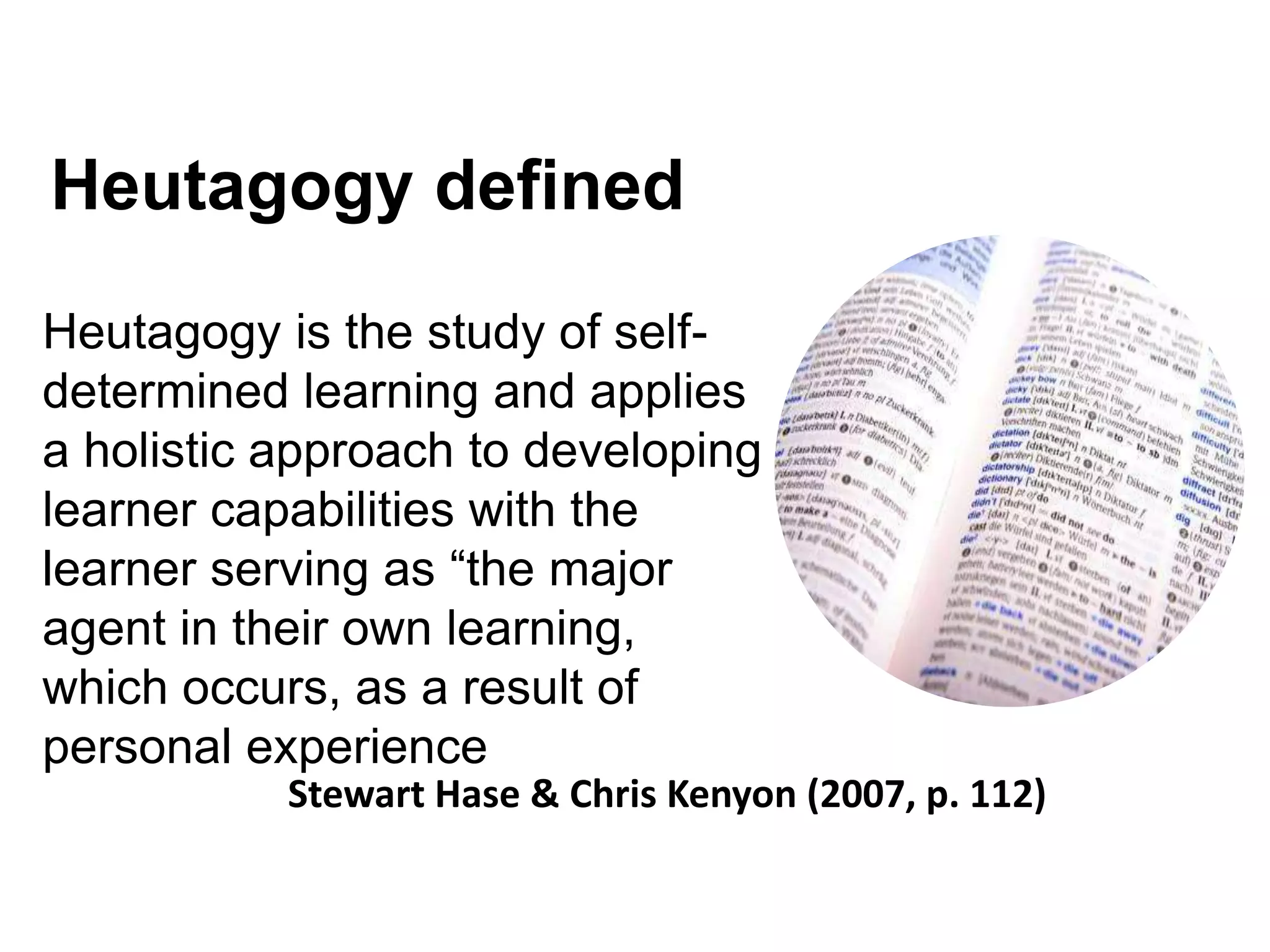 Heutagogy defined
Heutagogy is the study of self-
determined learning and applies
a holistic approach to developing
learner capabilities with the
learner serving as “the major
agent in their own learning,
which occurs, as a result of
personal experience
Stewart Hase & Chris Kenyon (2007, p. 112)
 