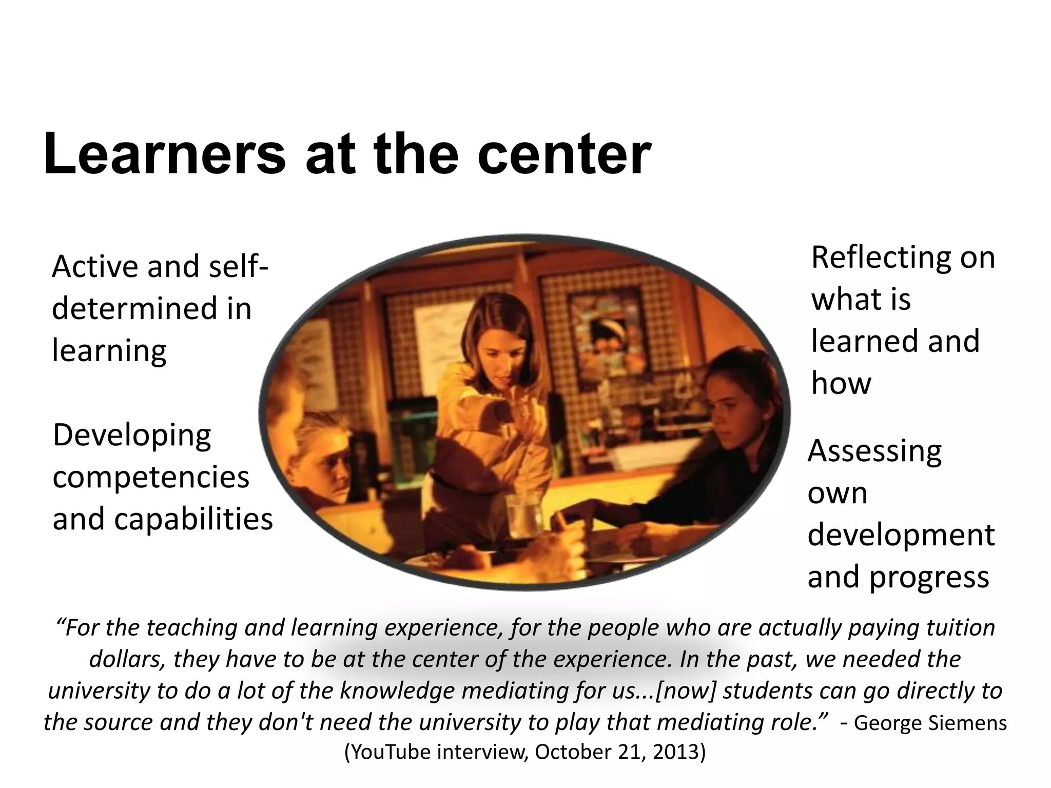 Learners at the center
Active and self-
determined in
learning
Reflecting on
what is
learned and
how
Developing
competencies
and capabilities
Assessing
own
development
and progress
“For the teaching and learning experience, for the people who are actually paying tuition
dollars, they have to be at the center of the experience. In the past, we needed the
university to do a lot of the knowledge mediating for us...[now] students can go directly to
the source and they don't need the university to play that mediating role.” - George Siemens
(YouTube interview, October 21, 2013)
 