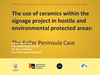 ICDHS 2012 · 8th Conference of the International Committee for Design History & Design Studies




The use of ceramics within the
signage project in hostile and
environmental protected areas:
The Keller Peninsula Case
Nicoli Santos Ferraz
Dra. Cristina Engel Alvarez
Dr. Mauro Pinheiro
Dra. Maria Regina Rodrigues
 