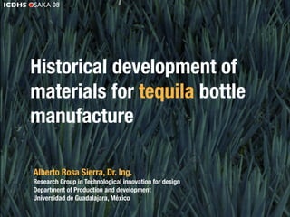 ICDHS OSAKA 08




      Historical development of
      materials for tequila bottle
      manufacture

       Alberto Rosa Sierra, Dr. Ing.
       Research Group in Technological innovation for design
       Department of Production and development
       Universidad de Guadalajara, México
 