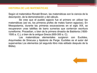 HISTORIA DE LAS MATEMÁTICAS
Según el matemático Ronald Brown, las matemáticas son la ciencia de la
descripción, de la demonstración y del cálculo.
Se cree que el pueblo egipcio fue el primero en utilizar las
matemáticas (así es, los primeros profes de mates fueron egipcios). En
Mesopotamia, durante las primeras excavaciones en el siglo XIX, se
recuperaron unas tablillas de barro sumerias que contenían escritura
cuneiforme. Procedían, o bien de la primera dinastía de Babilonia (1800-
1500 a. C.), o bien de la antigua Grecia (600-300 a. C).
Las matemáticas elementales surgieron con Euclides,
Arquímedes de Siracusa y Apolonio de Perge. Euclides es el autor del
superventas Los elementos (el segundo libro más editado después de la
Biblia).