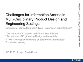 Challenges for Information Access in
Multi-Disciplinary Product Design and
Engineering Settings
Dirk Ahlers∗, Mahsa Mehrpoor#, Kjetil Kristensen#, John Krogstie∗
∗ Department of Computer and Information Science
# Department of Engineering Design and Materials
NTNU – Norwegian University of Science and Technology
Trondheim, Norway
ICDIM 2015, Jeju, South Korea
 