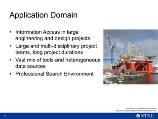 3
Application Domain
• Information Access in large
engineering and design projects
• Large and multi-disciplinary project
teams, long project durations
• Vast mix of tools and heterogeneous
data sources
• Professional Search Environment
[Pictures source Wikipedia:User Tannkrem
https://en.wikipedia.org/wiki/File:Aker_Spitsbergen.JPG]
 
