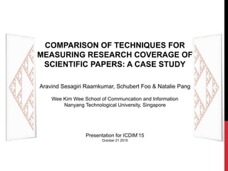 COMPARISON OF TECHNIQUES FOR
MEASURING RESEARCH COVERAGE OF
SCIENTIFIC PAPERS: A CASE STUDY
Aravind Sesagiri Raamkumar, Schubert Foo & Natalie Pang
Wee Kim Wee School of Communcation and Information
Nanyang Technological University, Singapore
Presentation for ICDIM’15
October 21 2015
 