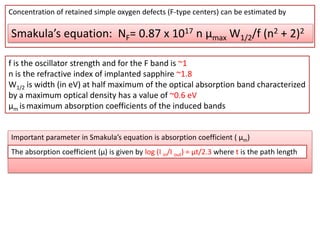 Concentration of retained simple oxygen defects (F-type centers) can be estimated by

Smakula’s equation: NF= 0.87 x 1017 n µmax W1/2/f (n2 + 2)2

f is the oscillator strength and for the F band is ~1
n is the refractive index of implanted sapphire ~1.8
W1/2 is width (in eV) at half maximum of the optical absorption band characterized
by a maximum optical density has a value of ~0.6 eV
µm is maximum absorption coefficients of the induced bands


Important parameter in Smakula’s equation is absorption coefficient ( µm)
The absorption coefficient (µ) is given by log (I in/I out) = µt/2.3 where t is the path length
 