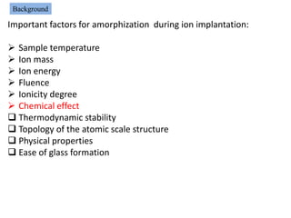 Background

Important factors for amorphization during ion implantation:

 Sample temperature
 Ion mass
 Ion energy
 Fluence
 Ionicity degree
 Chemical effect
 Thermodynamic stability
 Topology of the atomic scale structure
 Physical properties
 Ease of glass formation
 