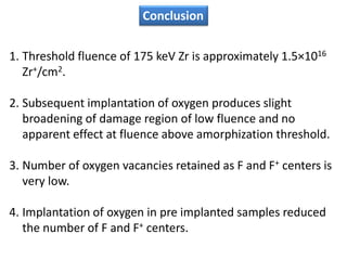 Conclusion

1. Threshold fluence of 175 keV Zr is approximately 1.5×1016
   Zr+/cm2.

2. Subsequent implantation of oxygen produces slight
   broadening of damage region of low fluence and no
   apparent effect at fluence above amorphization threshold.

3. Number of oxygen vacancies retained as F and F+ centers is
   very low.

4. Implantation of oxygen in pre implanted samples reduced
   the number of F and F+ centers.
 