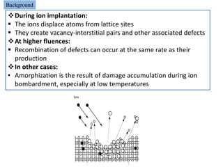 Background
During ion implantation:
 The ions displace atoms from lattice sites
 They create vacancy-interstitial pairs and other associated defects
At higher fluences:
 Recombination of defects can occur at the same rate as their
  production
In other cases:
• Amorphization is the result of damage accumulation during ion
  bombardment, especially at low temperatures
 