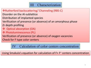 III   Characterization
Rutherford backscattering/ Channeling (RBS-C)
Disorder on the Al-sublattice
Distribution of implanted species
Verification of presence (or absence) of an amorphous phase
Zr depth profiling
 Optical absorption (OA)
 Photoluminescence (PL)
Verification of presence (or absence) of oxygen vacancies
Check for F type color centers

        IV Calculation of color centers concentration
Using Smakula’s equation for calculation of F+ F+ centers concentration


                                                                   8
 