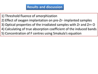 Results and discussion

1) Threshold fluence of amorphization
2) Effect of oxygen implantation on pre-Zr- implanted samples
3) Optical properties of the irradiated samples with Zr and Zr+ O
4) Calculating of true absorption coefficient of the induced bands
5) Concentration of F centres using Smakula’s equation
 