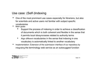 Use case: (Self-)Indexing
•   One of the most prominent use cases especially for librarians, but also
    for scientists and active users not familiar with subject specific
    vocabularies
•   Main goals:
     •    Support the process of indexing in order to achieve a classification
          of documents which is both coherent and flexible in the sense that
          it permits local idiosyncrasies related to authority terms
     •    Align different vocabularies in the sense that indexing in one
          vocabulary is automatically linked to another vocabulary
•   Implementation: Extension of the submission interface of our repository by
    integrating the terminology web service as an autosuggest function



                                                                        Seite 10
 