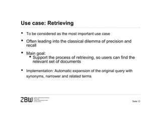 Use case: Retrieving
•   To be considered as the most important use case

•   Often leading into the classical dilemma of precision and
    recall
•   Main goal:
     • Support the process of retrieving, so users can find the
       relevant set of documents

•   Implementation: Automatic expansion of the original query with
    synonyms, narrower and related terms




                                                                 Seite 12
 