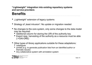 “Lightweight” integration into existing repository systems
and service providers
Benefits
• „Lightweight“ extension of legacy systems
• Strategy of „least intrusion“: No update or migration needed
• No changes to the core system, only some changes to the data model
  may be required:
  • Additional column for storing the URI of the authority key
  • Export resp. harvesting of the authority as a resource must be able
      (->OAI-ORE)

• Other types of library applications suitable for these adaptations:
  •   catalogues
  •   portals (e.g. to generate publication lists from an identified author or
      thematic issues)
  •   Any collaborative system with annotation system

                                                                                 Seite 19
 