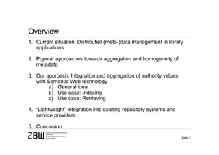 Overview
1. Current situation: Distributed (meta-)data management in library
   applications

2. Popular approaches towards aggregation and homogeneity of
   metadata

3. Our approach: Integration and aggregation of authority values
   with Semantic Web technology
         a) General idea
         b) Use case: Indexing
         c) Use case: Retrieving

4. “Lightweight” integration into existing repository systems and
   service providers

5. Conclusion

                                                                    Seite 2
 