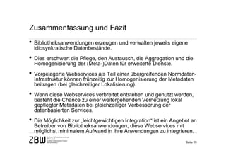 Zusammenfassung und Fazit
• Bibliotheksanwendungen erzeugen und verwalten jeweils eigene
  idiosynkratische Datenbestände.
• Dies erschwert die Pflege, den Austausch, die Aggregation und die
  Homogenisierung der (Meta-)Daten für erweiterte Dienste.
• Vorgelagerte Webservices als Teil einer übergreifenden Normdaten-
  Infrastruktur können frühzeitig zur Homogenisierung der Metadaten
  beitragen (bei gleichzeitiger Lokalisierung).
• Wenn diese Webservices verbreitet entstehen und genutzt werden,
  besteht die Chance zu einer weitergehenden Vernetzung lokal
  gepflegter Metadaten bei gleichzeitiger Verbesserung der
  datenbasierten Services.
• Die Möglichkeit zur „leichtgewichtigen Integration“ ist ein Angebot an
  Betreiber von Bibliotheksanwendungen, diese Webservices mit
  möglichst minimalem Aufwand in ihre Anwendungen zu integrieren.
                                                                   Seite 20
 