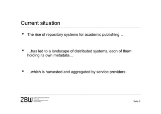 Current situation

•   The rise of repository systems for academic publishing…



•   …has led to a landscape of distributed systems, each of them
    holding its own metadata…



•   …which is harvested and aggregated by service providers




                                                                   Seite 3
 