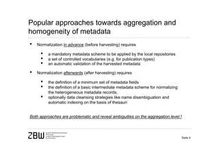 Popular approaches towards aggregation and
homogeneity of metadata
•   Normalization in advance (before harvesting) requires

      •   a mandatory metadata scheme to be applied by the local repositories
      •   a set of controlled vocabularies (e.g. for publication types)
      •   an automatic validation of the harvested metadata

•   Normalization afterwards (after harvesting) requires

      •   the definition of a minimum set of metadata fields
      •   the definition of a basic intermediate metadata scheme for normalizing
          the heterogeneous metadata records,
      •   optionally data cleansing strategies like name disambiguation and
          automatic indexing on the basis of thesauri


Both approaches are problematic and reveal ambiguities on the aggregation level !



                                                                                    Seite 4
 