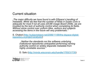 Current situation
„The major difficulty we have found is with DSpace’s handling of
metadata. While we feel that the number of fields in Dublin Core is
adequate for most if not all uses (DCMI Usage Board 2006), we are
troubled by the lack of authority control when completing its fields.
Without some control over uniform titles, authors and subjects
accessing the items in the future will very problematic.“
S. Chabot (http://subjectobject.net/2006/11/09/the-dspace-digital-
repository-a-project-analysis/)
       „Neither the standards nor the software unterlying
      institutional repositories anticipated performing naming
      authority control on widely disparate metadata from
      highly unreliable sources.“
      D. Salo (http://minds.wisconsin.edu/handle/1793/31735)


                                                                     Seite 6
 