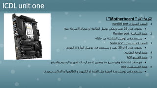 ICDL unit one
‫االم‬ ‫اللوحة‬
"
Motherboard
"
‫؟‬
.1
‫المتوازى‬ ‫المنفذ‬
parallel port
•
‫على‬ ‫يحتوى‬
25
‫منه‬ ‫االشرطة‬ ‫محرك‬ ‫او‬ ‫الطابعة‬ ‫توصيل‬ ‫ويمكن‬ ‫ثقب‬
.2
‫الشاشة‬ ‫منفذ‬
Monitor port
•
‫خالله‬ ‫من‬ ‫الشاشة‬ ‫توصيل‬ ‫فى‬ ‫يستخدم‬
.3
‫المتسلسل‬ ‫المنفذ‬
Serial port
•
‫على‬ ‫يحتوى‬
9
‫او‬
25
‫المودم‬ ‫اة‬ ‫الفأرة‬ ‫توصيل‬ ‫فى‬ ‫يستخدم‬ ‫و‬ ‫ثقب‬
.4
‫المفاتيح‬ ‫لوحة‬ ‫منفذ‬
.5
‫الفيديو‬ ‫منفذ‬
AGP
•
‫والفيديو‬ ‫الرسوم‬ ‫و‬ ‫الصور‬ ‫ارسال‬ ‫لدعم‬ ‫ومجهز‬ ‫جد‬ ‫سريع‬ ‫وهو‬ ‫للشاشة‬ ‫منفذ‬ ‫هو‬
.6
‫المتسلسل‬ ‫منفذ‬
USB
•
‫ميم‬ ‫الفالش‬ ‫او‬ ‫الطابعها‬ ‫او‬ ‫الكيبورد‬ ‫او‬ ‫الفأرة‬ ‫مثل‬ ‫اجهزة‬ ‫عدة‬ ‫توصيل‬ ‫فى‬ ‫يستخدم‬
‫ورى‬
 