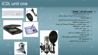 ICDL unit one
.1
‫االدخال‬ ‫وحدات‬
"
Input
"
.a
‫المفاتيح‬ ‫لوحة‬
Keyboard
.i
‫ارقام‬ ‫و‬ ‫حروف‬ ‫البيانات‬ ‫ادخال‬ ‫فى‬ ‫تستخدم‬
.b
‫الفأرة‬
mouse
.i
‫االنتقال‬ ‫او‬ ‫االختيار‬ ‫او‬ ‫االشارة‬ ‫فى‬ ‫تستخدم‬
.c
‫الضوئى‬ ‫الماسح‬
scanner
.i
‫رقمية‬ ‫الى‬ ‫الرسومية‬ ‫طبيعتها‬ ‫من‬ ‫الصورة‬ ‫يحول‬
.d
‫الضوئى‬ ‫القلم‬
light pen
.i
‫الفأرة‬ ‫عمل‬ ‫يعمل‬
.e
‫الويب‬ ‫كاميرا‬
.i
‫الويب‬ ‫عبر‬ ‫للتواصل‬ ‫تستخدم‬
.f
‫الرقمية‬ ‫الكاميرا‬
.i
‫الفوتوغرافية‬ ‫الصور‬ ‫تلتقط‬ ‫الكترونية‬ ‫آله‬
.g
‫المايكروفون‬
mic
.i
‫االصوات‬ ‫ادخال‬ ‫عن‬ ‫مسؤل‬
 