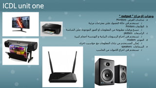 ICDL unit one
‫االخراج‬ ‫وحدات‬
"
output
"
.a
‫العرض‬ ‫شاشات‬
Monitors
.i
‫مرئية‬ ‫مخراجات‬ ‫على‬ ‫الحصول‬ ‫حالة‬ ‫فى‬ ‫تستخدم‬
.b
‫الطابعات‬
Printers
.i
‫الشاشة‬ ‫على‬ ‫الموجودة‬ ‫الصور‬ ‫او‬ ‫المعلومات‬ ‫من‬ ‫مطبوعة‬ ‫ورقيات‬ ‫تنسخ‬
.c
‫الراسمات‬
plotters
.i
‫كبيرة‬ ‫أحجام‬ ‫الهندسة‬ ‫و‬ ‫البيانية‬ ‫الرسومات‬ ‫اخراج‬ ‫فى‬ ‫تستخدم‬
.d
‫المودم‬
modem
.i
‫اخرى‬ ‫حواسيب‬ ‫مع‬ ‫المعلومات‬ ‫تبادل‬ ‫من‬ ‫المستخدم‬ ‫مكن‬ُ‫ي‬
.e
‫السماعات‬
speakers
.i
‫الحاسب‬ ‫من‬ ‫االصوات‬ ‫اخراج‬ ‫فى‬ ‫تستخدم‬
 