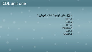 ICDL unit one
‫سـ‬
12
‫؟‬ ‫العرض‬ ‫شاشات‬ ‫انواع‬ ‫أذكر‬
.1
CRT
.2
LCD
.3
TFT
.4
Plasma
.5
LED
.6
O’LED
 