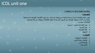 ICDL unit one
‫سـ‬
15
‫؟‬ ‫الطابعات‬ ‫انواع‬ ‫أذكر‬ ‫ثم‬ ‫الطابعة‬ ‫عرف‬
‫التعريف‬
:
-
‫بالوثيقة‬ ‫الطابعة‬ ‫تزويد‬ ‫يتم‬ ‫حسابية‬ ‫وثيقة‬ ‫من‬ ‫ورقية‬ ‫نسخة‬ ‫إنشاء‬ ‫وظيفتة‬ ‫جهاز‬ ‫هى‬
‫بوصلها‬ ‫اما‬
‫وتخ‬ ‫بشبكة‬ ‫مربوطة‬ ‫الطابعة‬ ‫تكون‬ ‫قد‬ ‫او‬ ‫كبل‬ ‫طريق‬ ‫عن‬ ‫الوثيقة‬ ‫يحتوى‬ ‫الذى‬ ‫بالحاسب‬
‫تلف‬
‫بحسب‬ ‫الطابعات‬
•
‫الطباعة‬ ‫لون‬
(
‫ملون‬
–
‫اسود‬
)
•
‫التقنية‬ ‫نوع‬
•
‫الطباعة‬ ‫دقة‬
•
‫المهام‬
‫االنواع‬
:
-
.1
‫النقطية‬ ‫الطابعات‬
.2
‫الحبر‬ ‫نفاثة‬ ‫طابعات‬
.3
‫الليزر‬ ‫طابعة‬
.4
‫الراسمات‬
 