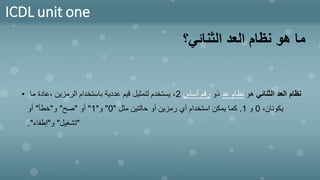 ICDL unit one
‫الثنائي؟‬ ‫العد‬ ‫نظام‬ ‫هو‬ ‫ما‬
• ‫الثنائي‬ ‫العد‬ ‫نظام‬
‫هو‬
‫عد‬ ‫نظام‬
‫ذو‬
‫أساس‬ ‫رقم‬
2
‫ما‬ ‫عادة‬، ‫الرمزين‬ ‫باستخدام‬ ‫عددية‬ ‫قيم‬ ‫لتمثيل‬ ‫يستخدم‬ ،
،‫يكونان‬
0
‫و‬
1
.
‫مثل‬ ‫حالتين‬ ‫أو‬ ‫رمزين‬ ‫أي‬ ‫استخدام‬ ‫يمكن‬ ‫كما‬
"
0
"
‫و‬
"
1
"
‫أو‬
"
‫صح‬
"
‫و‬
"
‫خطأ‬
"
‫أو‬
"
‫تشغيل‬
"
‫و‬
"
‫إطفاء‬
."
 
